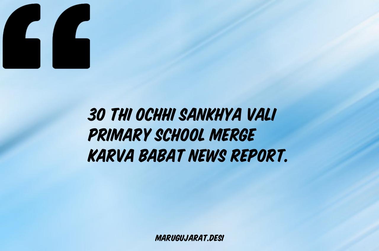 30 THI OCHHI SANKHYA VALI PRIMARY SCHOOL MERGE KARVA BABAT NEWS REPORT.